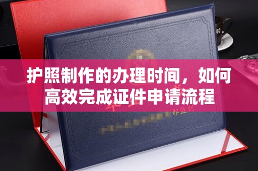 汉阳护照制作的办理时间，如何高效完成证件申请流程